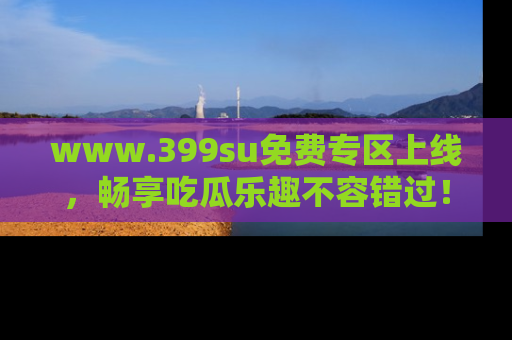www.399su免费专区上线,畅享吃瓜乐趣不容错过!