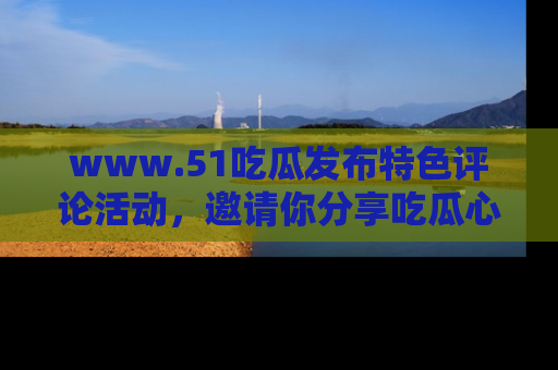 www.51吃瓜发布特色评论活动，邀请你分享吃瓜心得与看法！