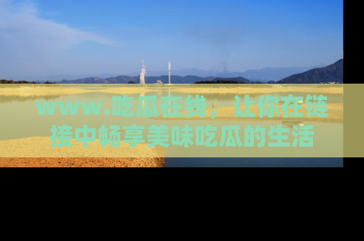 www.吃瓜在线,让你在链接中畅享美味吃瓜的生活