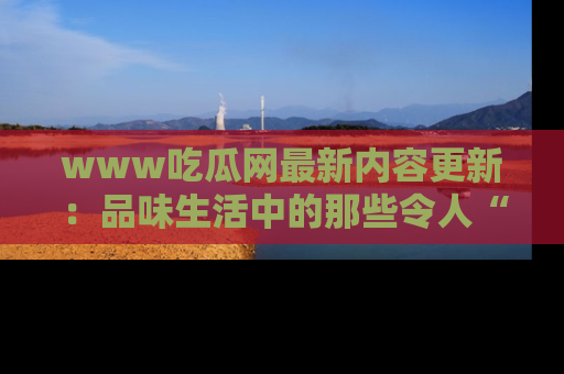 www吃瓜网最新内容更新：品味生活中的那些令人“吃瓜”的故事