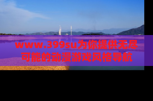 www.399su为你提供无尽可能的动漫游戏风格导航