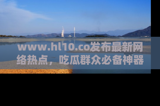 www.hl10.co发布最新网络热点,吃瓜群众必备神器