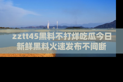 zztt45黑料不打烊吃瓜今日新鲜黑料火速发布不间断