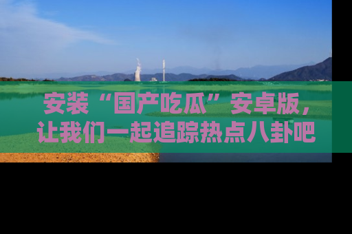 安装“国产吃瓜”安卓版，让我们一起追踪热点八卦吧～