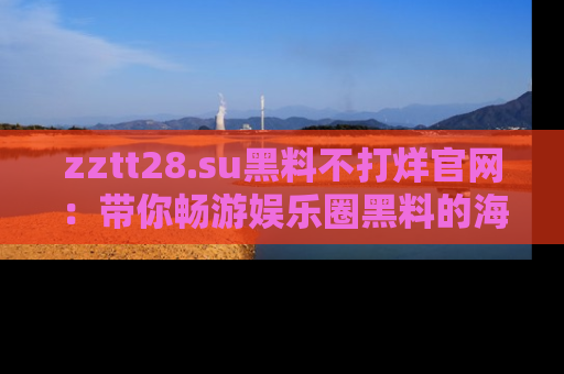 zztt28.su黑料不打烊官网：带你畅游娱乐圈黑料的海洋，掌握每一条最新消息