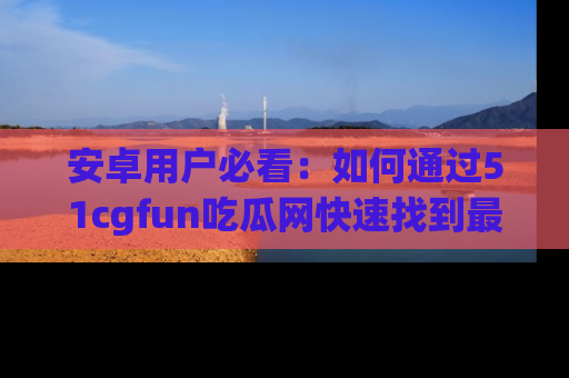 安卓用户必看：如何通过51cgfun吃瓜网快速找到最新链接？