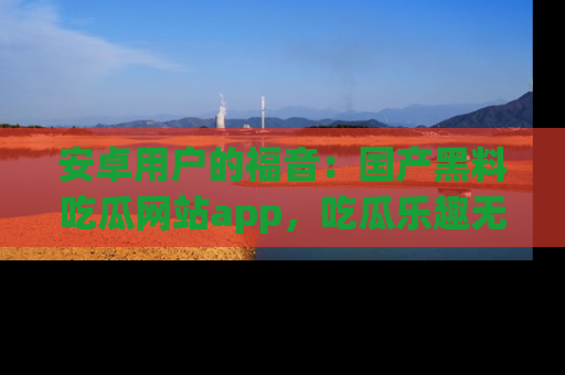 安卓用户的福音：国产黑料吃瓜网站app，吃瓜乐趣无穷尽！