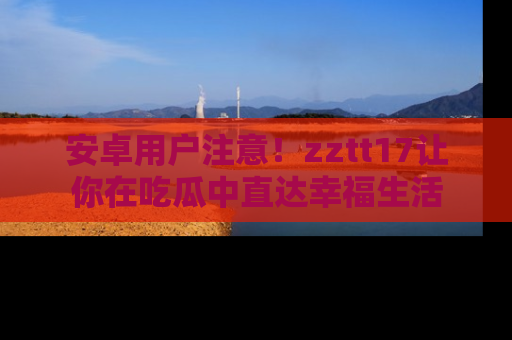 安卓用户注意！zztt17让你在吃瓜中直达幸福生活