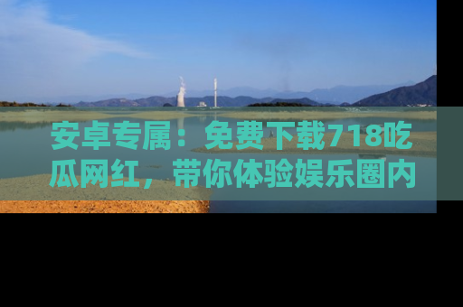 安卓专属：免费下载718吃瓜网红，带你体验娱乐圈内幕
