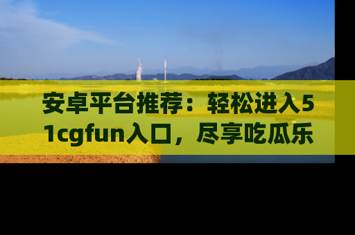 安卓平台推荐：轻松进入51cgfun入口，尽享吃瓜乐趣