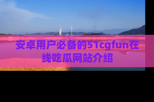 安卓用户必备的51cgfun在线吃瓜网站介绍