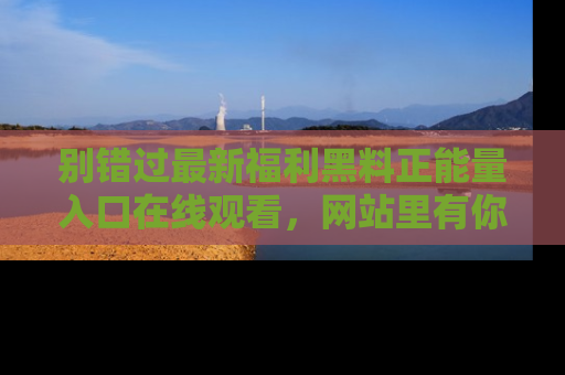 别错过最新福利黑料正能量入口在线观看，网站里有你想看的所有秘密！
