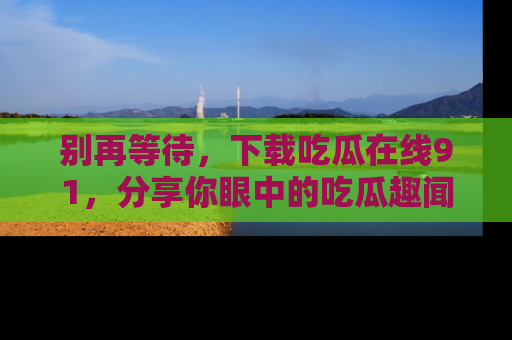 别再等待，下载吃瓜在线91，分享你眼中的吃瓜趣闻吧！