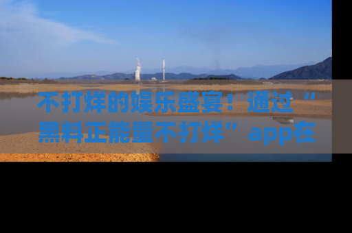 不打烊的娱乐盛宴！通过“黑料正能量不打烊”app在线观看最新内容，链接在此，不容错过！