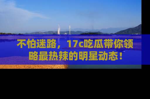 不怕迷路，17c吃瓜带你领略最热辣的明星动态！