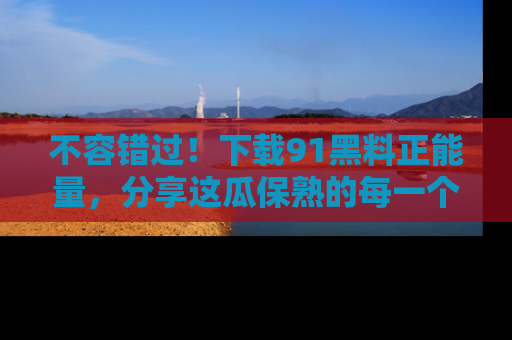 不容错过！下载91黑料正能量，分享这瓜保熟的每一个瞬间！