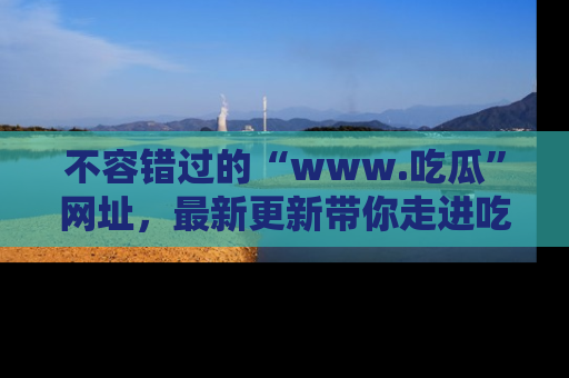 不容错过的“www.吃瓜”网址，最新更新带你走进吃瓜新时尚