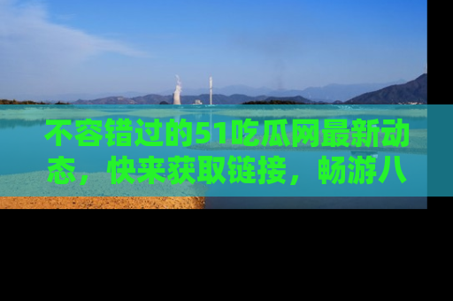 不容错过的51吃瓜网最新动态，快来获取链接，畅游八卦世界！