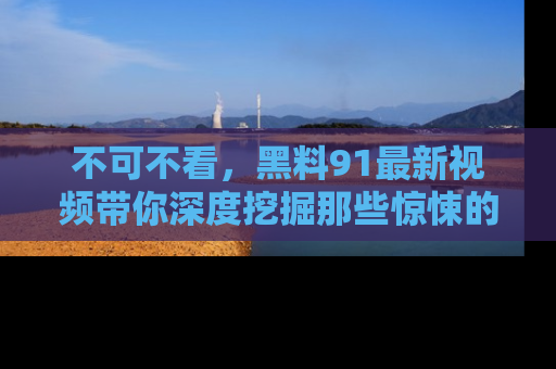 不可不看，黑料91最新视频带你深度挖掘那些惊悚的黑料内幕！