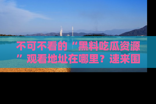 不可不看的“黑料吃瓜资源”观看地址在哪里？速来围观吧！