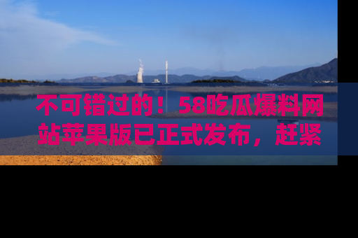 不可错过的！58吃瓜爆料网站苹果版已正式发布，赶紧体验！