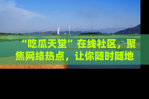 “吃瓜天堂”在线社区，聚焦网络热点，让你随时随地吃瓜不停