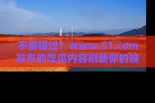 不要错过！www.51.com发布的吃瓜内容刷新你的娱乐认知