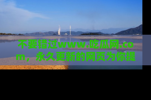 不要错过www.吃瓜网.com，永久更新的网页为你提供吃瓜盛宴！
