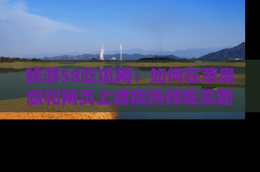 畅游58吃瓜网：如何在苹果版和网页上捕捉热辣吃瓜新闻？