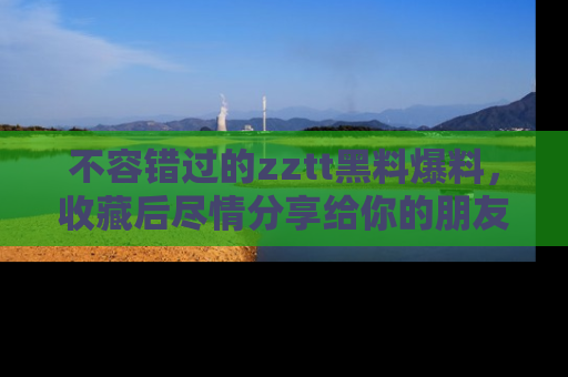 不容错过的zztt黑料爆料，收藏后尽情分享给你的朋友