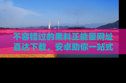 不容错过的黑料正能量网址直达下载，安卓助你一站式吃瓜体验！