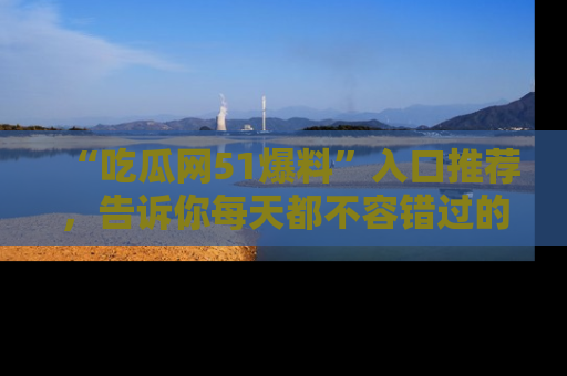 “吃瓜网51爆料”入口推荐，告诉你每天都不容错过的娱乐八卦！