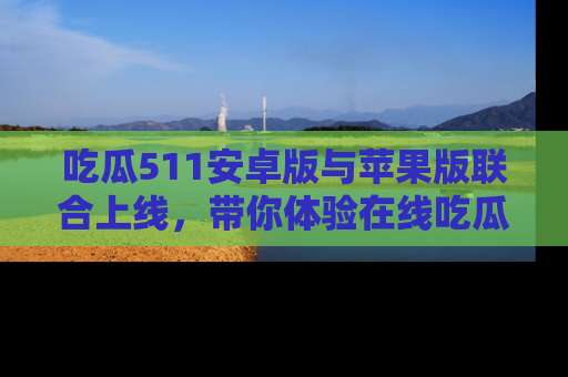 吃瓜511安卓版与苹果版联合上线，带你体验在线吃瓜新天地