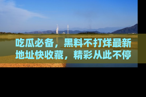 吃瓜必备，黑料不打烊最新地址快收藏，精彩从此不停！