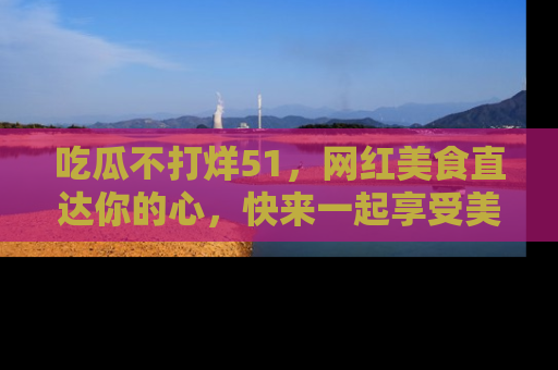吃瓜不打烊51，网红美食直达你的心，快来一起享受美好时光！
