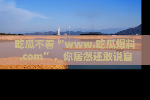 吃瓜不看“www.吃瓜爆料.com”，你居然还敢说自己是吃瓜群众？