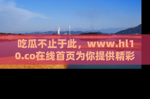 吃瓜不止于此，www.hl10.co在线首页为你提供精彩内幕