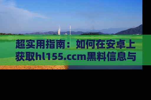 超实用指南：如何在安卓上获取hl155.ccm黑料信息与技巧