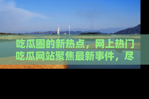吃瓜圈的新热点，网上热门吃瓜网站聚焦最新事件，尽在吃瓜网站！