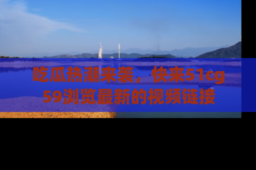 吃瓜热潮来袭，快来51cg59浏览最新的视频链接