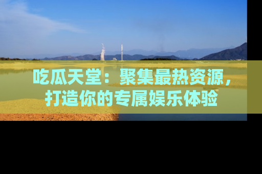 吃瓜天堂：聚集最热资源，打造你的专属娱乐体验