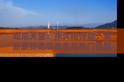 吃瓜天堂：永久陪伴你，更新最新吃瓜动态与热门话题