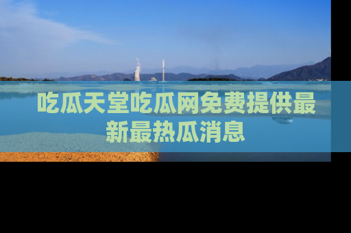 吃瓜天堂吃瓜网免费提供最新最热瓜消息