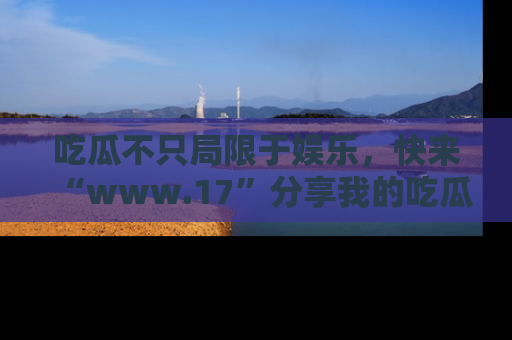吃瓜不只局限于娱乐，快来“www.17”分享我的吃瓜技巧，成为社交圈的明星！