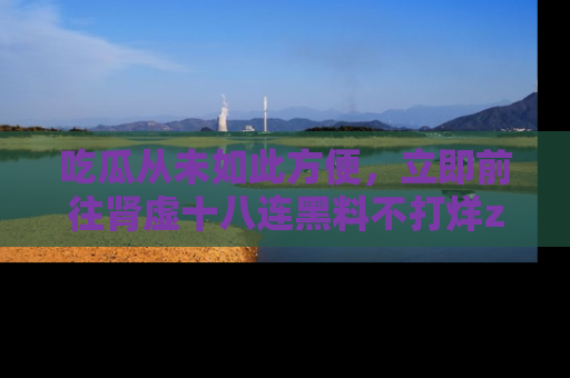 吃瓜从未如此方便，立即前往肾虚十八连黑料不打烊zzzttt，发现更多精彩，地址在这里！