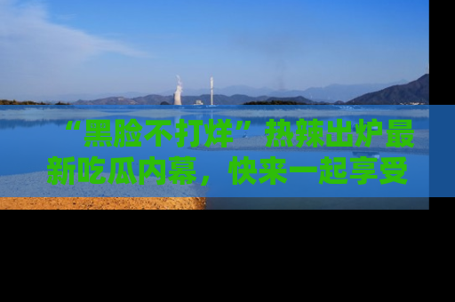 “黑脸不打烊”热辣出炉最新吃瓜内幕，快来一起享受这份乐趣吧！