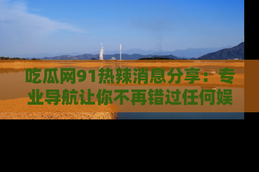 吃瓜网91热辣消息分享：专业导航让你不再错过任何娱乐八卦