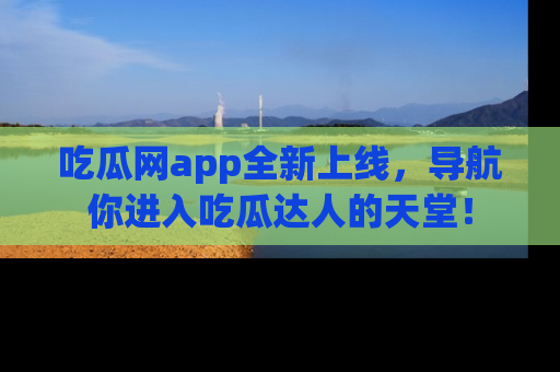 吃瓜网app全新上线，导航你进入吃瓜达人的天堂！