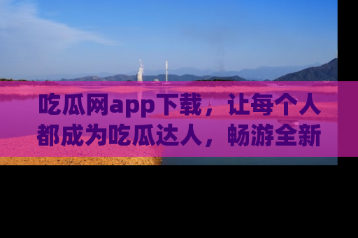 吃瓜网app下载，让每个人都成为吃瓜达人，畅游全新网页！