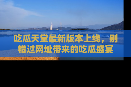 吃瓜天堂最新版本上线，别错过网址带来的吃瓜盛宴